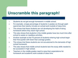 Students do not get enough homework in middle school.  For example, a large percentage of students in grades six through eight spend less than twenty minutes on school work outside of class time.  This shows that these students are not developing the habit of doing homework before they reach high school.  This also shows that students in the middle grades have too much time after school to waste on needless activities.  Another example is that 70 percent of students entering high school begin their first quarter with lower than average grades.  This shows that these students are not accustomed to the demands of high school homework.  This also shows that middle school students lack the study skills needed to be successful in high school.  Teachers in the middle grades need to raise their expectations for homework and academic work outside of class time.  Unscramble this paragraph! 