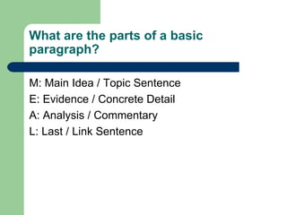 What are the parts of a basic paragraph? M: Main Idea / Topic Sentence  E: Evidence / Concrete Detail A: Analysis / Commentary L: Last / Link Sentence 