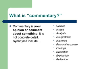 What is “commentary?” Commentary is  your opinion or comment about something ; it is not concrete detail. Synonyms include… Opinion Insight Analysis Interpretation Inference Personal response Feelings Evaluation Explication  Reflection 