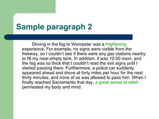 Sample paragraph 2 Driving in the fog to Worcester was a  frightening  experience. For example, no signs were visible from the freeway, so I couldn’t see if there were any gas stations nearby to fill my near-empty tank. In addition, it was 12:00 noon, and the fog was so thick that I couldn’t read the exit signs until I started passing them. Furthermore, a police car suddenly appeared ahead and drove at forty miles per hour for the next thirty minutes, and none of us was allowed to pass him. When I finally reached Sacramento that day,  a great sense of relief  permeated my body and mind.  