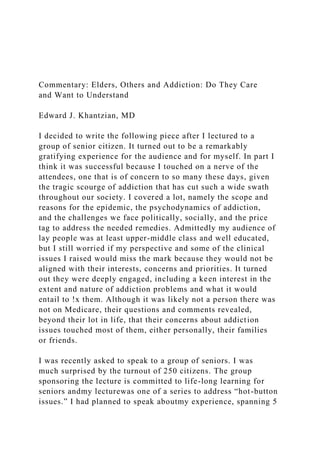 Commentary: Elders, Others and Addiction: Do They Care
and Want to Understand
Edward J. Khantzian, MD
I decided to write the following piece after I lectured to a
group of senior citizen. It turned out to be a remarkably
gratifying experience for the audience and for myself. In part I
think it was successful because I touched on a nerve of the
attendees, one that is of concern to so many these days, given
the tragic scourge of addiction that has cut such a wide swath
throughout our society. I covered a lot, namely the scope and
reasons for the epidemic, the psychodynamics of addiction,
and the challenges we face politically, socially, and the price
tag to address the needed remedies. Admittedly my audience of
lay people was at least upper-middle class and well educated,
but I still worried if my perspective and some of the clinical
issues I raised would miss the mark because they would not be
aligned with their interests, concerns and priorities. It turned
out they were deeply engaged, including a keen interest in the
extent and nature of addiction problems and what it would
entail to !x them. Although it was likely not a person there was
not on Medicare, their questions and comments revealed,
beyond their lot in life, that their concerns about addiction
issues touched most of them, either personally, their families
or friends.
I was recently asked to speak to a group of seniors. I was
much surprised by the turnout of 250 citizens. The group
sponsoring the lecture is committed to life-long learning for
seniors andmy lecturewas one of a series to address “hot-button
issues.” I had planned to speak aboutmy experience, spanning 5
 