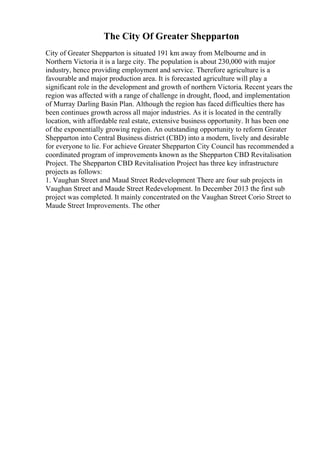 The City Of Greater Shepparton
City of Greater Shepparton is situated 191 km away from Melbourne and in
Northern Victoria it is a large city. The population is about 230,000 with major
industry, hence providing employment and service. Therefore agriculture is a
favourable and major production area. It is forecasted agriculture will play a
significant role in the development and growth of northern Victoria. Recent years the
region was affected with a range of challenge in drought, flood, and implementation
of Murray Darling Basin Plan. Although the region has faced difficulties there has
been continues growth across all major industries. As it is located in the centrally
location, with affordable real estate, extensive business opportunity. It has been one
of the exponentially growing region. An outstanding opportunity to reform Greater
Shepparton into Central Business district (CBD) into a modern, lively and desirable
for everyone to lie. For achieve Greater Shepparton City Council has recommended a
coordinated program of improvements known as the Shepparton CBD Revitalisation
Project. The Shepparton CBD Revitalisation Project has three key infrastructure
projects as follows:
1. Vaughan Street and Maud Street Redevelopment There are four sub projects in
Vaughan Street and Maude Street Redevelopment. In December 2013 the first sub
project was completed. It mainly concentrated on the Vaughan Street Corio Street to
Maude Street Improvements. The other
 