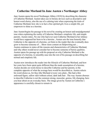 Catherine Morland In Jane Austen s Northanger Abbey
Jane Austen opens his novel Northanger Abbey (1818) by describing the character
of Catherine Morland. Austen takes use in literary devices such as descriptive and
honest word choice, also the use of a calming tone when expressing the traits of
Catherine Morland, how she is in fact a free spirited girl, lives a simple life, yet
empowers to shine as a heroine.
Jane Austen begins his passage to his novel by creating an honest and nonjudgemental
tone when explaining the reality of Catherine Morland s simplistic life, and simple
parents. Austen states, No one who had ever seen Catherine Morland in her infancy
would have supposed her born to be a heroine , Austen sets the tone honestly that
Catherine is the opposite of a heroine, yet hints to the reader that she eventually does
grow to become someone of ... Show more content on Helpwriting.net ...
Austen continues to states all the reasons and characteristics of Catherine Morland,
and why others would never consider her to become someone of heroic qualities.
Austen opens his passage up with his proposal on why Catherine Morland is the
opposite of a heroine, to smoothly ease into the rest of his passage on describing her
normal and simplistic life.
Austen now introduces the reader into the lifestyle of Catherine Morland, and how
her years have been spent quite different than the made assumption of a heroine.
Austen decides on word choice to describe Catherine and her parents, to the
complete opposite of what the average hero would be described as. Austen selects
his word choice as, for they [the Morland s] were very plain , She had a thin
awkward figure, sallow skin without colour, dark lank hair . The way Austen chooses
to describe Catherine is not the common strong, muscular, genius, life changing, hero
you hear about on an everyday basis. The image given by Austen on Catherine s
appearance is carefully chosen to remain in
 