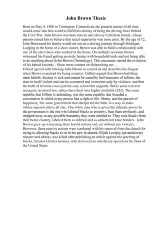 John Brown Thesis
Born on May 9, 1800 in Torrington, Connecticut, the greatest martyr of all time
would come into this world to fulfill his destiny of being the driving force behind
the Civil War. John Brown was born into an anti slavery Calvinists family, whose
parents raised him to believe that racial superiority was none exist. By the age of 12,
John Brownand his family would set out on a driving journey through Michigan.
Lodging in the home of a slave owner, Brown was able to build a relationship with
one of the slave boys who worked in the home. On multiple occasion Brown
witnessed his friend getting severely beaten with household tools and not being able
to do anything about (John Brown Chronology). This encounter started the evolution
of his hatred towards... Show more content on Helpwriting.net ...
Gilbert agreed with labeling John Brown as a terrorist and describes his disgust
when Brown is praised for being a martyr. Gilbert argued that Brown had three
main beliefs: Society is sick and cannot be cured by half measures of reform, the
state in itself violent and can be countered and overcome only by violence, and that
the truth of terrorist cause justifies any action that supports. While some terrorist
recognize no moral law, others have their own higher mortality (232). The same
republic that Gilbert is defending, was the same republic that founded a
constitution in which every person had a right to life, liberty, and the pursuit of
happiness; The same government that interpreted the bible in a way to make
whites superior above all else. This white man who is given the ultimate power by
the government is the one who labeled blacks as property, beat them profusely, and
stripped away at any possible humanity they were entitled to. They took blacks from
their home country, labeled them as inferior and as subservient knee benders . John
Brown grew up witnessing these horrid actions and, on without any violence.
However, these passive actions were combated with his removal from the church for
trying to allowing blacks to sit in his pew in church, Elijah Lovejoy (an antislavery
minster and editor), was killed after publishing an article against the lynching of
blacks, Senator Charles Sumner, who delivered an antislavery speech on the floor of
the United States
 
