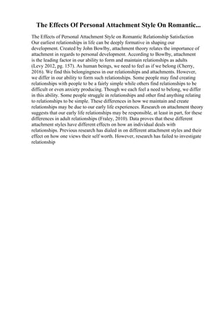 The Effects Of Personal Attachment Style On Romantic...
The Effects of Personal Attachment Style on Romantic Relationship Satisfaction
Our earliest relationships in life can be deeply formative in shaping our
development. Created by John Bowlby, attachment theory relates the importance of
attachment in regards to personal development. According to Bowlby, attachment
is the leading factor in our ability to form and maintain relationships as adults
(Levy 2012, pg. 157). As human beings, we need to feel as if we belong (Cherry,
2016). We find this belongingness in our relationships and attachments. However,
we differ in our ability to form such relationships. Some people may find creating
relationships with people to be a fairly simple while others find relationships to be
difficult or even anxiety producing. Though we each feel a need to belong, we differ
in this ability. Some people struggle in relationships and other find anything relating
to relationships to be simple. These differences in how we maintain and create
relationships may be due to our early life experiences. Research on attachment theory
suggests that our early life relationships may be responsible, at least in part, for these
differences in adult relationships (Fraley, 2010). Data proves that these different
attachment styles have different effects on how an individual deals with
relationships. Previous research has dialed in on different attachment styles and their
effect on how one views their self worth. However, research has failed to investigate
relationship
 