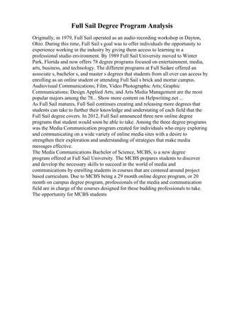 Full Sail Degree Program Analysis
Originally, in 1979, Full Sail operated as an audio recording workshop in Dayton,
Ohio. During this time, Full Sail s goal was to offer individuals the opportunity to
experience working in the industry by giving them access to learning in a
professional studio environment. By 1989 Full Sail University moved to Winter
Park, Florida and now offers 78 degree programs focused on entertainment, media,
arts, business, and technology. The different programs at Full Sailare offered an
associate s, bachelor s, and master s degrees that students from all over can access by
enrolling as an online student or attending Full Sail s brick and mortar campus.
Audiovisual Communications; Film, Video Photographic Arts; Graphic
Communications; Design Applied Arts; and Arts Media Management are the most
popular majors among the 78... Show more content on Helpwriting.net ...
As Full Sail matures, Full Sail continues creating and releasing more degrees that
students can take to further their knowledge and understating of each field that the
Full Sail degree covers. In 2012, Full Sail announced three new online degree
programs that student would soon be able to take. Among the three degree programs
was the Media Communication program created for individuals who enjoy exploring
and communicating on a wide variety of online media sites with a desire to
strengthen their exploration and understanding of strategies that make media
messages effective.
The Media Communications Bachelor of Science, MCBS, is a new degree
program offered at Full Sail University. The MCBS prepares students to discover
and develop the necessary skills to succeed in the world of media and
communications by enrolling students in courses that are centered around project
based curriculum. Due to MCBS being a 29 month online degree program, or 20
month on campus degree program, professionals of the media and communication
field are in charge of the courses designed for these budding professionals to take.
The opportunity for MCBS students
 