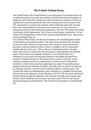 The United Nations Essay
The United Nations The United Nations is an organization of sovereign nations not
a world government. It provides the machinery to help find solutions to disputes or
problems, and to deal with virtually any matter of concern to humanity. It does not
legislate like a national parliament. But in the meeting rooms and corridors of the
UN, representatives of almost all countries of the world large and small, rich and
poor, with varying political views and social systems have a voice and vote in
shaping the policies of the international community. The year 1995 marks the Fiftieth
Anniversary of the Organization. The UN has six main organs, listed below. All are
based at UN Headquarters in New York, except the International Court... Show more
content on Helpwriting.net ...
Five of these China, France, the Russian Federation, the United Kingdom and the
United States are permanent members. The other 10 are elected by the Assembly
for two year terms. Decisions require nine votes; except in votes on procedural
questions, a decision cannot be taken if there is a negative vote by a permanent
member (known as the veto ). When a threat to international peace is brought
before the Council, it usually first asks the parties to reach agreement by peaceful
means. The Council may undertake mediation or set forth principles for a
settlement. It may request the Secretary General to investigate and report on a
situation. If fighting breaks out, the Council tries to secure a cease fire. It may
send peace keeping missions to troubled areas, with the consent of the parties
involved, to reduce tension and keep opposing forces apart. It may deploy peace
keepers to prevent the outbreak of conflict. It has the power to enforce its decisions
by imposing economic sanctions and by ordering collective military action. The
Council also makes recommendations to the Assembly on a candidate for Secretary
General and on the admission of new Members to the UN. The Economic and Social
Council Working under the authority of the General Assembly, the Economic and
Social Council coordinates the economic and social work of the UN and related
specialized agencies and institutions. The Council has 54 members. It usually holds
two
 