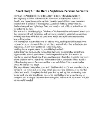Short Story Of The Hero s Nightmare-Personal Narrative
HE WAS DEAD BEFORE SHE HEARD THE DEAFENING GUNSHOT.
She helplessly watched in horror as the murderous bullet cracked as loud as
thunder and ripped through the air faster than the speed of light, come in contact
with his skin in a matter of milliseconds. A crimson red hole appeared on his
forehead as quick as a lightning s flash, and slowly a trail of blood leaked from his
wound down his face.
She watched as the shining light faded out of his burnt umber and caramel mixed eyes
that once glowed with happiness, and were now completely vacant of any emotion.
Nothing was there other than his dark irises which held a profound sadness that
yearned for justice.
Her heartbroken eyes trailed down his lifeless body, starting from his turned down
collar of his grey, chequered shirt, to his black, leather loafers that he had since the
beginning ... Show more content on Helpwriting.net ...
Nothing she, or anyone, could do, would bring him back.
In that terrifying moment, she realised that her worst nightmare had come true a
nightmare she wished upon no one. Her heart pounded so fast that it could be
heard over a pair of thundering drums, and her pulse vibrated as if a violin bow were
drawn over her nerves. Her cheeks turned the colour of scarlet and felt as hot as a
billion burning suns, as fire entwined her veins and slithered like a snake up her
spine. All she felt was anger.
The anger flowed through her veins and killed her mind as if it was a deadly toxin to
her spirit. Her eyes which were once full of innocence and happiness were now full
of fire and would kill anybody in their path. Just by looking into her burning stare
would slash you into tiny, bloody pieces. No one that knew her would be able to
recognise her, as the girl they once knew was gone, and it was all because of him; the
vicious, cold blooded
 