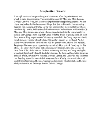 Imaginative Dreams
Although everyone has great imaginative dreams, often they don t come true,
which is quite disappointing. Throughout the novel Of Mice and Men, Lennie,
George, Curley s Wife, and Candy all experienced disappointing dreams. All the
characters had unfinished dreams of things that factored into the character they
became. For example, if Curley s wife was a movie star, she wouldn t have been
murdered by Lennie. With the unfinished dreams of ambition and aspiration in Of
Mice and Men, dreams as a whole play an important role in the characters lives.
Lennie and George s farm inspired Candy with the dream of joining them on their
farm, even willing to put most of his money towards it. As Candy expresses in the
novel, they gave me two hundred and fifty dollars cause I los my hand. An I...I
could cook and tend the chickens and hoe the garden some. How d that be? (59).
To george this was a great opportunity, so quickly George took Candy up on this
offer. This shows how Candy had a strong desire to join Lennie and George on
their farm. A lot of the men on the farm aren t very wealthy, so Candy saying he
would put three hundred and fifty dollars towards the farm. Although the farm was
pleasant dream, it was never fulfilled. George, Lennie, and Candy all had faith that
one day they would be men of their very own farm. Candy s dream of a farm all
started from George and Lennie, George has the master plan for it all, and Lennie
kindly follows in his footsteps. Lennie follows George
 