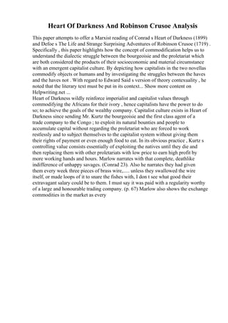 Heart Of Darkness And Robinson Crusoe Analysis
This paper attempts to offer a Marxist reading of Conrad s Heart of Darkness (1899)
and Defoe s The Life and Strange Surprising Adventures of Robinson Crusoe (1719) .
Specifically , this paper highlights how the concept of commodification helps us to
understand the dialectic struggle between the bourgeoisie and the proletariat which
are both considered the products of their socioeconomic and material circumstance
with an emergent capitalist culture. By depicting how capitalists in the two novellas
commodify objects or humans and by investigating the struggles between the haves
and the haves not . With regard to Edward Said s version of theory contexuality , he
noted that the literary text must be put in its context... Show more content on
Helpwriting.net ...
Heart of Darkness wildly reinforce imperialist and capitalist values through
commodifying the Africans for their ivory , hence capitalists have the power to do
so; to achieve the goals of the wealthy company. Capitalist culture exists in Heart of
Darkness since sending Mr. Kurtz the bourgeoisie and the first class agent of a
trade company to the Congo ; to exploit its natural bounties and people to
accumulate capital without regarding the proletariat who are forced to work
restlessly and to subject themselves to the capitalist system without giving them
their rights of payment or even enough food to eat. In its obvious practice , Kurtz s
controlling value consists essentially of exploiting the natives until they die and
then replacing them with other proletariats with low price to earn high profit by
more working hands and hours. Marlow narrates with that complete, deathlike
indifference of unhappy savages. (Conrad 23). Also he narrates they had given
them every week three pieces of brass wire,..... unless they swallowed the wire
itself, or made loops of it to snare the fishes with, I don t see what good their
extravagant salary could be to them. I must say it was paid with a regularity worthy
of a large and honourable trading company. (p. 67) Marlow also shows the exchange
commodities in the market as every
 