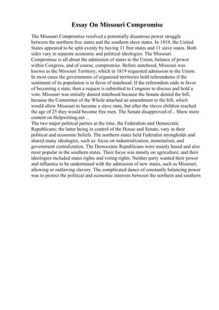 Essay On Missouri Compromise
The Missouri Compromise resolved a potentially disastrous power struggle
between the northern free states and the southern slave states. In 1819, the United
States appeared to be split evenly by having 11 free states and 11 slave states. Both
sides vary in separate economic and political ideologies. The Missouri
Compromise is all about the admission of states to the Union, balance of power
within Congress, and of course, compromise. Before statehood, Missouri was
known as the Missouri Territory; which in 1819 requested admission to the Union.
In most cases the governments of organized territories hold referendums if the
sentiment of its population is in favor of statehood. If the referendum ends in favor
of becoming a state, then a request is submitted to Congress to discuss and hold a
vote. Missouri was initially denied statehood because the Senate denied the bill,
because the Committee of the Whole attached an amendment to the bill, which
would allow Missouri to become a slave state, but after the slaves children reached
the age of 25 they would become free men. The Senate disapproved of... Show more
content on Helpwriting.net ...
The two major political parties at the time, the Federalists and Democratic
Republicans; the latter being in control of the House and Senate, vary in their
political and economic beliefs. The northern states held Federalist strongholds and
shared many ideologies, such as: focus on industrialization, monetarism, and
government centralization. The Democratic Republicans were mainly based and also
most popular in the southern states. Their focus was mostly on agriculture, and their
ideologies included states rights and voting rights. Neither party wanted their power
and influence to be undermined with the admission of new states, such as Missouri,
allowing or outlawing slavery. The complicated dance of constantly balancing power
was to protect the political and economic interests between the northern and southern
 
