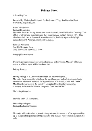 Balance Sheet
Advertising Plan
Prepared By Christopher Reynolds For Professor J. Tripp San Francisco State
University August 13, 2007
Brand Performance
Product Description
Mercedes Benz is a luxury automotive manufacturer located in Munich, Germany. The
oldest of all German manufacturers, they were founded by Karl Benz in 1871. They
distribute their cars to dealers all around the world, but have a particularly high
demand in North America, specifically America.
Sales (in Millions)
SALES Mercedes Benz
2005 $21.0 2006 $29.0 2007 $39.0
Geographic Distribution
Dealerships located in downtown San Francisco and in Colma. Majority of buyers
reside in affluent areas within San Francisco.
Pricing Strategy
Pricing strategy is a ... Show more content on Helpwriting.net ...
Mercedes Benz is considered to have the most luxurious and safest automobiles in
the market. Mercedes Benz has the highest levels of Unaided, Aided and Top Of
Mind brand awareness in the industry. Mercedes Benz brand awareness has
continued to increase in all three categories from 2005 to 2007
Marketing Objectives
Increase Share Of Market 5%.
Marketing Strategies
Product/Packaging Changes
Mercedes will make minor cosmetic changes to certain members of their product line
up to increase the sportiness of the products. The changes will be minor and cosmetic
only.
 