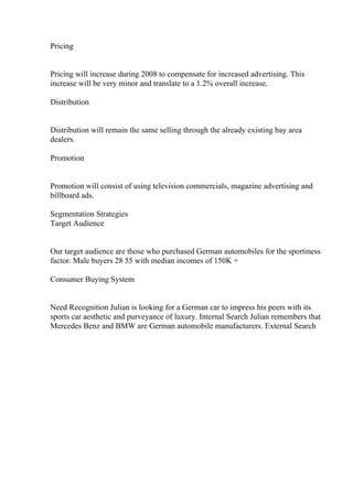 Pricing
Pricing will increase during 2008 to compensate for increased advertising. This
increase will be very minor and translate to a 1.2% overall increase.
Distribution
Distribution will remain the same selling through the already existing bay area
dealers.
Promotion
Promotion will consist of using television commercials, magazine advertising and
billboard ads.
Segmentation Strategies
Target Audience
Our target audience are those who purchased German automobiles for the sportiness
factor. Male buyers 28 55 with median incomes of 150K +
Consumer Buying System
Need Recognition Julian is looking for a German car to impress his peers with its
sports car aesthetic and purveyance of luxury. Internal Search Julian remembers that
Mercedes Benz and BMW are German automobile manufacturers. External Search
 