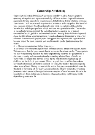 Censorship Awakening
The book Censorship: Opposing Viewpoints edited by Andrea Nakaya explores
opposing viewpoints and arguments made by different authors. It provides several
arguments for and against my research paper. It helped me define what my opposing
views are so I will know which arguments to present to make my point. The book has
four chapters, contains 26 different articles and book excerpts in addition to the
introduction and chapter prefaces which provides background material. The articles
in each chapter are opinions of the individual authors, arguing for or against
censorshipof social, political and economic issues. Among these different chapters I
chose the title above about government regulation because it is related to one of my
sub topic in the research project paper. It supports my argument that regulation has
become one of the most common tool used to restrict media freedom around the
world.
3. ... Show more content on Helpwriting.net ...
In the article Government Regulation of Broadcasters Is a Threat to Freedom Adam
Thierer asserts that the government should not censor broadcast media. Thierer points
out that by restricting media in the name of protecting children, the government is
also unnecessarily and unconstitutionally censoring what millions of adults are
exposed to. He argues that parents should be the ones to impose censorship on
children, not the federal government. Thierer appeals that even if the lawmakers
have the best interests of children in mind, for some, this kind of decision might be
taken as an offense. Mainly because of the notion that government officials must do
this kind of parenting job for every American family. Thierer concludes, by asking
parents to stand up and tell the government to stay out of their business. He calls for
parents to get down to the serious business of educating their children and not to
depend on government for
 