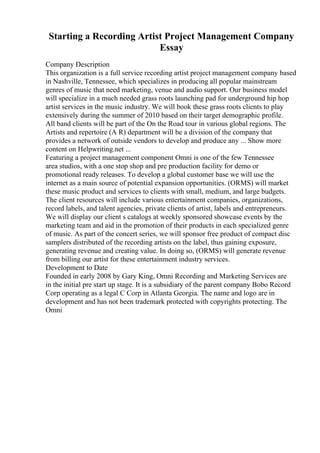 Starting a Recording Artist Project Management Company
Essay
Company Description
This organization is a full service recording artist project management company based
in Nashville, Tennessee, which specializes in producing all popular mainstream
genres of music that need marketing, venue and audio support. Our business model
will specialize in a much needed grass roots launching pad for underground hip hop
artist services in the music industry. We will book these grass roots clients to play
extensively during the summer of 2010 based on their target demographic profile.
All band clients will be part of the On the Road tour in various global regions. The
Artists and repertoire (A R) department will be a division of the company that
provides a network of outside vendors to develop and produce any ... Show more
content on Helpwriting.net ...
Featuring a project management component Omni is one of the few Tennessee
area studios, with a one stop shop and pre production facility for demo or
promotional ready releases. To develop a global customer base we will use the
internet as a main source of potential expansion opportunities. (ORMS) will market
these music product and services to clients with small, medium, and large budgets.
The client resources will include various entertainment companies, organizations,
record labels, and talent agencies, private clients of artist, labels and entrepreneurs.
We will display our client s catalogs at weekly sponsored showcase events by the
marketing team and aid in the promotion of their products in each specialized genre
of music. As part of the concert series, we will sponsor free product of compact disc
samplers distributed of the recording artists on the label, thus gaining exposure,
generating revenue and creating value. In doing so, (ORMS) will generate revenue
from billing our artist for these entertainment industry services.
Development to Date
Founded in early 2008 by Gary King, Omni Recording and Marketing Services are
in the initial pre start up stage. It is a subsidiary of the parent company Bobo Record
Corp operating as a legal C Corp in Atlanta Georgia. The name and logo are in
development and has not been trademark protected with copyrights protecting. The
Omni
 