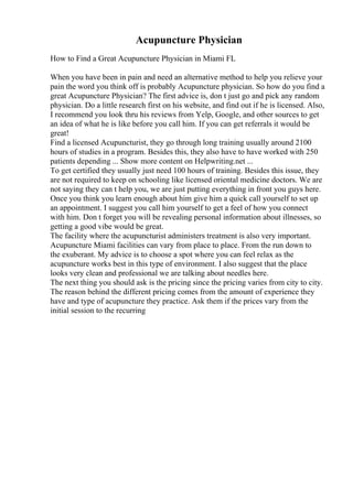 Acupuncture Physician
How to Find a Great Acupuncture Physician in Miami FL
When you have been in pain and need an alternative method to help you relieve your
pain the word you think off is probably Acupuncture physician. So how do you find a
great Acupuncture Physician? The first advice is, don t just go and pick any random
physician. Do a little research first on his website, and find out if he is licensed. Also,
I recommend you look thru his reviews from Yelp, Google, and other sources to get
an idea of what he is like before you call him. If you can get referrals it would be
great!
Find a licensed Acupuncturist, they go through long training usually around 2100
hours of studies in a program. Besides this, they also have to have worked with 250
patients depending ... Show more content on Helpwriting.net ...
To get certified they usually just need 100 hours of training. Besides this issue, they
are not required to keep on schooling like licensed oriental medicine doctors. We are
not saying they can t help you, we are just putting everything in front you guys here.
Once you think you learn enough about him give him a quick call yourself to set up
an appointment. I suggest you call him yourself to get a feel of how you connect
with him. Don t forget you will be revealing personal information about illnesses, so
getting a good vibe would be great.
The facility where the acupuncturist administers treatment is also very important.
Acupuncture Miami facilities can vary from place to place. From the run down to
the exuberant. My advice is to choose a spot where you can feel relax as the
acupuncture works best in this type of environment. I also suggest that the place
looks very clean and professional we are talking about needles here.
The next thing you should ask is the pricing since the pricing varies from city to city.
The reason behind the different pricing comes from the amount of experience they
have and type of acupuncture they practice. Ask them if the prices vary from the
initial session to the recurring
 