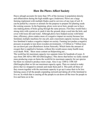 How Do Plows Affect Society
Heavy plough accounts for more than 10% of the increase in population density
and urbanization during the high middle ages (Anderson). Plows are a large
farming implement with multiple blades used to cut rows of any type of soil. It
can be pulled by a tractor or animals for the purpose to prepare for planting seeds
the coming seasons. In the beginning, plows were never here, people use to have
one making plenty of holes going through the same process. First they would find a
strong stick with a point on it, push it into the ground, drop a seed into the hole, and
cover with loose dirt and water. Although plows have helped society with better
time, efficiency, plows makes more of a negative impact on society because less
farmland, multiple machines for one job, and a maximum capacity increase. Having
less farmland it makes a negative impact on society. Farming less pushes a negative
pressure on people to tear down wooden environments. 3.5 billion to 7 billion trees
are cut down per year (Rainforest Action Network). Which limits the amount of
oxygen that is supplied to humans, without this would causes many health issue,
even death. With... Show more content on Helpwriting.net ...
The world has hit maximum capacity two separate times for hundreds of years. It
says from 200 AD to 500 AD (McGaughey). This shows that before we really started
mass producing crops on farms the world hit its maximum capacity for our species
but them we started to produce more crops. Also it say 1200 to 1300 AD
(McGaughey)that we hit our maximum capacity again. Then we started to make
plows that we strapped to animals and made them pull it. This pulls all three of
they reason together with the maximum capacity to go up it cause their to be less
farming cause of all the people expanding outward and taking all of the farmland to
live on. In which that is causing all the people to cut down all the trees for people to
live and farm on in the
 