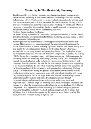 Mentoring In The Mentorship Summary
Text Purpose Dr. Lois Zachary provides a well organized, hands on approach to
research based mentoring in The Mentor s Guide: Facilitating Effective Learning
Relationships (2012). This book serves as an excellent introduction for an individual
new to the mentoring role; it is also a resource for current mentors. Zachary (2012)
provides solid examples, concrete exercises, and a roadmap for building an effective
mentoring relationship. Mentors in the business world, nonprofit organizations, and
educational settings would benefit from reading this book.
Author s Background and Credentials
Dr. Lois Zachary is president of Leadership Development Services, a Phoenix based
consulting firm that specializes in leadership and mentoring. Zachary earned ... Show
more content on Helpwriting.net ...
Zachary presents the mentorship as a learning partnership between mentor and
mentee. This reinforces my understanding of the nature of adult learning and the
notion that the mentor is less an authority figure and more of a facilitator. In my work
as a mentor for special education directors, I will utilize Zachary s four stage
approach for encouraging learning and promoting change. This reading has helped
me to see mentorship as a process with distinctive components, as defined by Zachary
(2012). During the preparation phase, I will focus on ensuring I fully understand the
reasoning behind the mentoring relationship (Zachary 2012). I will accomplish this
through personal reflection and a collaborative discussion with the mentee. I will
remember that this phase sets the tone for the relationship. The next step, negotiating,
is the business stage and the time when mentoring partners come to an agreement on
the learning goals and define the content and process of the relationship (Zachary
2012). It is essential that during this phase I facilitate the conversation to enable a
productive meeting and set measurable goals with aligned activities that will ensure
they attain their goals. Part of the stage that I need to work on is creating a shared
understanding of boundaries and limits. I will accomplish this through
communicating the delineation between the mentor and mentee s role and
responsibilities. The third stage, the enabling phase, takes the longest amount of time
because it is when the implementation of the learning occurs (Zachary 2012). During
this period, I will support the mentee s learning by communicating the goals and
providing thoughtful and timely feedback and encouragement. I will ensure that
additional time is dedicated to supporting the mentee s work. Before reading this
book, I was less confident during this phase and
 