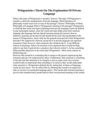 Wittgenstein s Thesis On The Explanation Of Private
Language
What is the topic of Wittgenstein s remarks? Answer: The topic of Wittgenstein s
remarks is about the interpretation of private language. What branch(es) of
philosophy would seem to be at issue in the passage? Answer: Philosophy of Mind,
Philosophy of Language What is Wittgenstein claiming in the passage? Wittgenstein
is claiming that words and signs originating from private language cannot be defined
in any meaningful manner, since the words and signs didnt come from common
language (the language that has shared meaning among the masses), thus no
definitive meaning can be derived and should not be used. Having decided on the
nature of Wittgenstein s claim, what are the grounds (reasons) for it that Wittgenstein
provides? He supports his claim by saying the S in private language can represent
sensation to him; however, when someone else interprets the S , it can different
notions of meanings. Hence, he mentions in his argument that it would not help
either to say that it need not be a sensation; that when he writes S , he has something .
What possible objections to his claim does Wittgenstein... Show more content on
Helpwriting.net ...
However that sensation is something that is unique to the person experiencing that
sensation and can t be understood by others. Furthermore, that sensation is something
in the end, but that statement in its integrity is just as vague since not everyone
would be able to understand what something is as much as they would understand
what sensation is. Wittgenstein defends this by stating that, in basics of language,
words are just noises. Yet, he refutes this by claiming that sound is an expression
only as it occurs in a particular language game ; This meant until external meaning is
given to the sounds(words), people derives their own personal meaning of the sounds
 