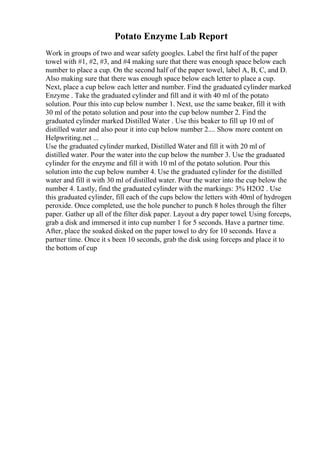 Potato Enzyme Lab Report
Work in groups of two and wear safety googles. Label the first half of the paper
towel with #1, #2, #3, and #4 making sure that there was enough space below each
number to place a cup. On the second half of the paper towel, label A, B, C, and D.
Also making sure that there was enough space below each letter to place a cup.
Next, place a cup below each letter and number. Find the graduated cylinder marked
Enzyme . Take the graduated cylinder and fill and it with 40 ml of the potato
solution. Pour this into cup below number 1. Next, use the same beaker, fill it with
30 ml of the potato solution and pour into the cup below number 2. Find the
graduated cylinder marked Distilled Water . Use this beaker to fill up 10 ml of
distilled water and also pour it into cup below number 2.... Show more content on
Helpwriting.net ...
Use the graduated cylinder marked, Distilled Water and fill it with 20 ml of
distilled water. Pour the water into the cup below the number 3. Use the graduated
cylinder for the enzyme and fill it with 10 ml of the potato solution. Pour this
solution into the cup below number 4. Use the graduated cylinder for the distilled
water and fill it with 30 ml of distilled water. Pour the water into the cup below the
number 4. Lastly, find the graduated cylinder with the markings: 3% H2O2 . Use
this graduated cylinder, fill each of the cups below the letters with 40ml of hydrogen
peroxide. Once completed, use the hole puncher to punch 8 holes through the filter
paper. Gather up all of the filter disk paper. Layout a dry paper towel. Using forceps,
grab a disk and immersed it into cup number 1 for 5 seconds. Have a partner time.
After, place the soaked disked on the paper towel to dry for 10 seconds. Have a
partner time. Once it s been 10 seconds, grab the disk using forceps and place it to
the bottom of cup
 