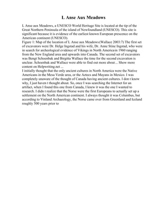 L Anse Aux Meadows
L Anse aux Meadows, a UNESCO World Heritage Site is located at the tip of the
Great Northern Peninsula of the island of Newfoundland (UNESCO). This site is
significant because it is evidence of the earliest known European prescence on the
American continent (UNESCO).
Figure 1: Map of the location of L Anse aux Meadows(Wallace 2003:7) The first set
of excavators were Dr. Helge Ingstad and his wife, Dr. Anne Stine Ingstad, who were
in search for archeological evidence of Vikings in North Americain 1960 ranging
from the New England area and upwards into Canada. The second set of excavators
was Bengt Schoenbak and Birgitta Wallace the time for the second excavation is
unclear. Schoenbak and Wallace were able to find out more about... Show more
content on Helpwriting.net ...
I initially thought that the only ancient cultures in North America were the Native
Americans in the Mesa Verde area, or the Aztecs and Mayans in Mexico. I was
completely unaware of the thought of Canada having ancient cultures. I don t know
why, I just haven t thought about. So, once I was searching the Internet for an
artifact, when I found this one from Canada, I knew it was the one I wanted to
research. I didn t realize that the Norse were the first Europeans to actually set up a
settlement on the North American continent. I always thought it was Columbus, but
according to Vinland Archaeology, the Norse came over from Greenland and Iceland
roughly 500 years prior to
 