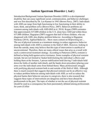 Autism Spectrum Disorder ( Asd )
Introduction/Background Autism Spectrum Disorder (ASD) is a developmental
disability that can cause significant social, communication, and behavior challenges
and was first described by Dr. Leo Kanner in 1943 (Brown Percy, 2007). Individuals
with ASD can range from high functioning to low functioning in their ability to
learn, think, and problem solve (Brown Percy, 2007). Behavior problems are
common among individuals with ASD (Hill at el, 2014). Kogan (2009) estimates
that approximately 637,000 children in the U.S. alone have ASD and within those
637,000 children, Hagopian (2007) suggests that half of those children, who are
diagnosed with ASD, also display problem behavior. According to Hagopian
Hardesty (2014), Applied Behavior... Show more content on Helpwriting.net ...
The use of physical restraint as a treatment strategy to reduce aggressive behavior
among individuals with ASD is common in the field of ABA. However, looking in
from the outside, many may believe that this type of intervention is unethical or
unconventional. Therefore, there are many ethical issues that arise as a result with
such a controversial treatment strategy. According to Patterson (2003), restraint is
defined as being held against active resistance. Some examples of physical restraint
include, but are not limited to: basket hold (locking the individual s elbows and
holding them at the forearm, 5 person stabilization hold (having 5 individuals hold
down the limbs of another individual), and the hands down procedure (placing your
arms over the individuals arms from behind them). Many professionals struggle
with justifying physical restraint both in and outside of the field of ABA. Although
there is much research that suggests that physical restraint can be an affective way
to reduce problem behavior among individuals with ASD, as well as reduce the
physical harms their behavior can pose to caregivers, there is also research that
suggests these types of interventions are dangerous and have been abused by
professionals in the past. The topic of whether or not the use of physical restraint
should be used as a consequence has been passionately debated among professionals
for years (Collier
 