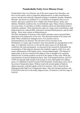 Nonalcoholic Fatty Liver Disease Essay
Nonalcoholic Fatty Liver Disease, one of the most common liver disorders, can
have several causes, such as congenital, pharmaceutical, or other miscellaneous
sources, but the most clinically important etiology is metabolic disorder. Metabolic
Disorder, also known as syndrome X, is a collection of symptoms that occur in
clusters, and cause a patient to have a higher risk of heart disease, stroke, and
diabetes. Metabolic syndrome has several hallmark signs. Many of these conditions
can occur alone, or secondary to another condition and do not individually point to
metabolic syndrome. These characteristic signs are a large waist circumference, high
triglyceride levels, reduced HDL cholesterol, increased blood pressure, and elevated
fasting... Show more content on Helpwriting.net ...
The basic mechanism of steatosis is that insulin resistance causes increased lipid
deposition in the hepatocytes of the liver. This abnormal amount of fat causes cell
death. When a hepatocyte undergoes lysis, liver enzymes such as
aminotransferases are released. This elevation of liver enzymes in the
bloodstream is a major sign of steatosis since most patients are asymptomatic at this
stage. It is important, however, to rule out the many causes of cell death that
would have the same presentation. As discussed in the research by Birkenfeld, the
accumulation of fatty deposits decreases the metabolic capacity of the liver, and
causes inflammation of the hepatic tissue, causing hepatomegaly. This deposit of
triglycerides in the liver instead of the adipose tissue is thought to be caused by
altered levels of cellular products involved in the uptake of fatty acids. While the
concentrations of enzyme lipoprotein lipase, fatty acid transport proteins, and FAT
/CD36 are typically high enough in the muscle to cause lipid uptake into adipose
tissue, it is inhibited in insulin resistant NAFLD patients. Insulin plays a key role in
the action of lipoprotein lipase. Without insulin the normal uptake of lipids to
adipose decreases, and their uptake in the liver increases. This is shown by the
disproportionally high level of lipoprotein lipase, fatty acid transport proteins, and
FAT/CD36 in the liver to the bodily adipose tissue. (3) Steatosis is the first stage of
NAFLD
 