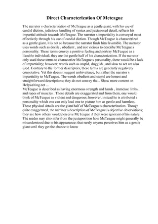 Direct Characterization Of Mcteague
The narrator s characterization of McTeague as a gentle giant, with his use of
candid diction, judicious handling of syntax and juxtaposed detail, reflects his
impartial attitude towards McTeague. The narrator s impartiality is conveyed most
effectively through his use of candid diction. Though McTeague is characterized
as a gentle giant, it is not so because the narrator finds him favorable. The narrator
uses words such as docile , obedient , and not vicious to describe McTeague s
personality. These terms convey a positive feeling and portray McTeague as a
likeable individual; they are the gentle half of his characterization. If the narrator
only used these terms to characterize McTeague s personality, there would be a lack
of impartiality; however, words such as stupid, sluggish , and slow to act are also
used. Contrary to the former descriptors, these terms are generally negatively
connotative. Yet this doesn t suggest ambivalence, but rather the narrator s
impartiality to McTeague. The words obedient and stupid are honest and
straightforward descriptions; they do not convey the... Show more content on
Helpwriting.net ...
McTeague is described as having enormous strength and hands , immense limbs ,
and ropes of muscles . These details are exaggerated and from them, one would
think of McTeague as violent and dangerous; however, instead he is attributed a
personality which one can only lead one to picture him as gentle and harmless.
These physical details are the giant half of McTeague s characterization. Though
quite exaggerated, the narrator s description of McTeague is objective observations;
they are how others would perceive McTeague if they were ignorant of his nature.
The reader may also infer from the juxtaposition how McTeague might generally be
misunderstood due to his appearance; that rarely anyone perceives him as a gentle
giant until they get the chance to know
 