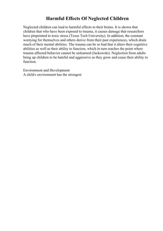 Harmful Effects Of Neglected Children
Neglected children can lead to harmful effects to their brains. It is shown that
children that who have been exposed to trauma, it causes damage that researchers
have pinpointed to toxic stress (Texas Tech University). In addition, the constant
worrying for themselves and others derive from their past experiences, which drain
much of their mental abilities. The trauma can be so bad that it alters their cognitive
abilities as well as their ability to function, which in turn reaches the point where
trauma affected behavior cannot be unlearned (Jackowski). Neglection from adults
bring up children to be hateful and aggressive as they grow and cease their ability to
function.
Environment and Development
A child s environment has the strongest
 