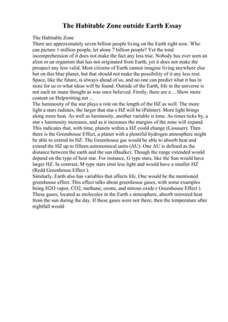 The Habitable Zone outside Earth Essay
The Habitable Zone
There are approximately seven billion people living on the Earth right now. Who
can picture 1 million people, let alone 7 billion people? Yet the total
incomprehension of it does not make the fact any less true. Nobody has ever seen an
alien or an organism that has not originated from Earth, yet it does not make the
prospect any less valid. Most citizens of Earth cannot imagine living anywhere else
but on this blue planet, but that should not make the possibility of it any less real.
Space, like the future, is always ahead of us, and no one can predict what it has in
store for us or what ideas will be found. Outside of the Earth, life in the universe is
not such an inane thought as was once believed. Firstly, there are a ... Show more
content on Helpwriting.net ...
The luminosity of the star plays a role on the length of the HZ as well. The more
light a stars radiates, the larger that star s HZ will be (Palmer). More light brings
along more heat. As well as luminosity, another variable is time. As times ticks by, a
star s luminosity increases, and as it increases the margins of the zone will expand.
This indicates that, with time, planets within a HZ could change (Lissauer). Then
there is the Greenhouse Effect, a planet with a plentiful hydrogen atmosphere might
be able to extend its HZ. The Greenhouse gas would be able to absorb heat and
extend the HZ up to fifteen astronomical units (AU). One AU is defined as the
distance between the earth and the sun (Baalke). Though the range extended would
depend on the type of host star. For instance, G type stars, like the Sun would have
larger HZ. In contrast, M type stars emit less light and would have a smaller HZ
(Redd Greenhouse Effect ).
Similarly, Earth also has variables that affects life. One would be the mentioned
greenhouse effect. This effect talks about greenhouse gases, with some examples
being H2O vapor, CO2, methane, ozone, and nitrous oxide ( Greenhouse Effect ).
These gases, located as molecules in the Earth s atmosphere, absorb mirrored heat
from the sun during the day. If these gases were not there, then the temperature after
nightfall would
 