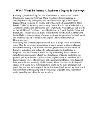 Why I Want To Pursue A Bachelor s Degree In Sociology
Currently, I just finished my first year of my studies at University of Toronto,
Mississauga. During my first year, I have found myself most interested in
Sociology (especially in inequality and social movement topics) and English
(because I love exercising my reading and writing skills). I graduated from Philip
Pocock CSS in 2014 with top honours as an Ontario Scholar, and with Proficiency
Awards in Canadian and International Law, English, and Philosophy, as well as with
an Extended French Certificate. I am of Polish descent, I speak English, Polish, and
French, and I identify as queer. I am a feminist in the purest definition of the word,
in that I believe in the advocacy of women s rights on the grounds of political, social,
and economic equality to men (Oxford English... Show more content on
Helpwriting.net ...
Most of my past volunteer experiences took place in a high school environment,
where I had the opportunity to participate in events such as helping to: plan and
execute the assembly of an outdoor classroom, prepare food and make beds for
homeless individuals, and gather gifts and make cards for sick children in
hospitals. I also am currently a part of the Big Brothers Big Sisters of Peel s in
school mentoring program, where I have the pleasure of being a mentor to a ten
year old girl. My volunteer experiences have taught me how to co ordinate with
teachers, peers, school administrators, and organizational officials. Also, because I
have a mentally and physically disabled cousin, I have experience in dealing with
special needs youth; these experiences have taught me the many challenges such
youth face, and how to be prepared for and how to deal with unexpected situations. I
am comfortable with engaging with diverse groups of people, being vocal about
social inequality, and taking the lead to make a
 