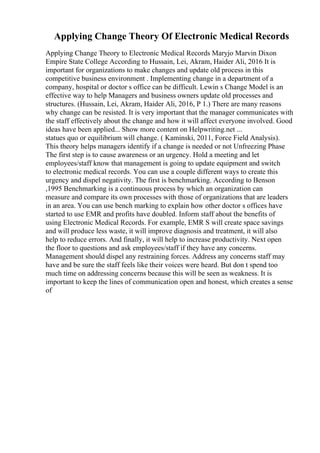 Applying Change Theory Of Electronic Medical Records
Applying Change Theory to Electronic Medical Records Maryjo Marvin Dixon
Empire State College According to Hussain, Lei, Akram, Haider Ali, 2016 It is
important for organizations to make changes and update old process in this
competitive business environment . Implementing change in a department of a
company, hospital or doctor s office can be difficult. Lewin s Change Model is an
effective way to help Managers and business owners update old processes and
structures. (Hussain, Lei, Akram, Haider Ali, 2016, P 1.) There are many reasons
why change can be resisted. It is very important that the manager communicates with
the staff effectively about the change and how it will affect everyone involved. Good
ideas have been applied... Show more content on Helpwriting.net ...
statues quo or equilibrium will change. ( Kaminski, 2011, Force Field Analysis).
This theory helps managers identify if a change is needed or not Unfreezing Phase
The first step is to cause awareness or an urgency. Hold a meeting and let
employees/staff know that management is going to update equipment and switch
to electronic medical records. You can use a couple different ways to create this
urgency and dispel negativity. The first is benchmarking. According to Benson
,1995 Benchmarking is a continuous process by which an organization can
measure and compare its own processes with those of organizations that are leaders
in an area. You can use bench marking to explain how other doctor s offices have
started to use EMR and profits have doubled. Inform staff about the benefits of
using Electronic Medical Records. For example, EMR S will create space savings
and will produce less waste, it will improve diagnosis and treatment, it will also
help to reduce errors. And finally, it will help to increase productivity. Next open
the floor to questions and ask employees/staff if they have any concerns.
Management should dispel any restraining forces. Address any concerns staff may
have and be sure the staff feels like their voices were heard. But don t spend too
much time on addressing concerns because this will be seen as weakness. It is
important to keep the lines of communication open and honest, which creates a sense
of
 