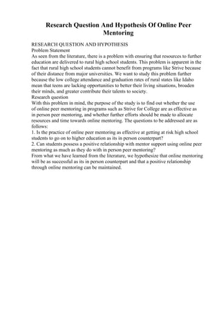 Research Question And Hypothesis Of Online Peer
Mentoring
RESEARCH QUESTION AND HYPOTHESIS
Problem Statement
As seen from the literature, there is a problem with ensuring that resources to further
education are delivered to rural high school students. This problem is apparent in the
fact that rural high school students cannot benefit from programs like Strive because
of their distance from major universities. We want to study this problem further
because the low college attendance and graduation rates of rural states like Idaho
mean that teens are lacking opportunities to better their living situations, broaden
their minds, and greater contribute their talents to society.
Research question
With this problem in mind, the purpose of the study is to find out whether the use
of online peer mentoring in programs such as Strive for College are as effective as
in person peer mentoring, and whether further efforts should be made to allocate
resources and time towards online mentoring. The questions to be addressed are as
follows:
1. Is the practice of online peer mentoring as effective at getting at risk high school
students to go on to higher education as its in person counterpart?
2. Can students possess a positive relationship with mentor support using online peer
mentoring as much as they do with in person peer mentoring?
From what we have learned from the literature, we hypothesize that online mentoring
will be as successful as its in person counterpart and that a positive relationship
through online mentoring can be maintained.
 