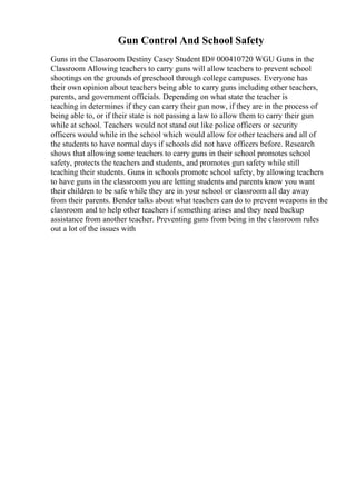 Gun Control And School Safety
Guns in the Classroom Destiny Casey Student ID# 000410720 WGU Guns in the
Classroom Allowing teachers to carry guns will allow teachers to prevent school
shootings on the grounds of preschool through college campuses. Everyone has
their own opinion about teachers being able to carry guns including other teachers,
parents, and government officials. Depending on what state the teacher is
teaching in determines if they can carry their gun now, if they are in the process of
being able to, or if their state is not passing a law to allow them to carry their gun
while at school. Teachers would not stand out like police officers or security
officers would while in the school which would allow for other teachers and all of
the students to have normal days if schools did not have officers before. Research
shows that allowing some teachers to carry guns in their school promotes school
safety, protects the teachers and students, and promotes gun safety while still
teaching their students. Guns in schools promote school safety, by allowing teachers
to have guns in the classroom you are letting students and parents know you want
their children to be safe while they are in your school or classroom all day away
from their parents. Bender talks about what teachers can do to prevent weapons in the
classroom and to help other teachers if something arises and they need backup
assistance from another teacher. Preventing guns from being in the classroom rules
out a lot of the issues with
 