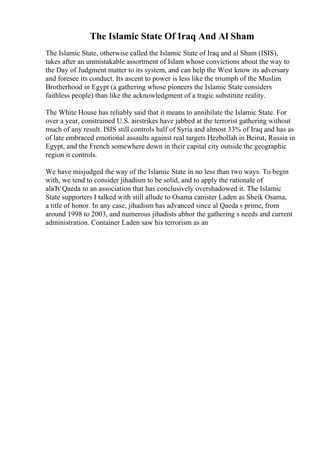 The Islamic State Of Iraq And Al Sham
The Islamic State, otherwise called the Islamic State of Iraq and al Sham (ISIS),
takes after an unmistakable assortment of Islam whose convictions about the way to
the Day of Judgment matter to its system, and can help the West know its adversary
and foresee its conduct. Its ascent to power is less like the triumph of the Muslim
Brotherhood in Egypt (a gathering whose pioneers the Islamic State considers
faithless people) than like the acknowledgment of a tragic substitute reality.
The White House has reliably said that it means to annihilate the Islamic State. For
over a year, constrained U.S. airstrikes have jabbed at the terrorist gathering without
much of any result. ISIS still controls half of Syria and almost 33% of Iraq and has as
of late embraced emotional assaults against real targets Hezbollah in Beirut, Russia in
Egypt, and the French somewhere down in their capital city outside the geographic
region it controls.
We have misjudged the way of the Islamic State in no less than two ways. To begin
with, we tend to consider jihadism to be solid, and to apply the rationale of
alвЂ‘Qaeda to an association that has conclusively overshadowed it. The Islamic
State supporters I talked with still allude to Osama canister Laden as Sheik Osama,
a title of honor. In any case, jihadism has advanced since al Qaeda s prime, from
around 1998 to 2003, and numerous jihadists abhor the gathering s needs and current
administration. Container Laden saw his terrorism as an
 