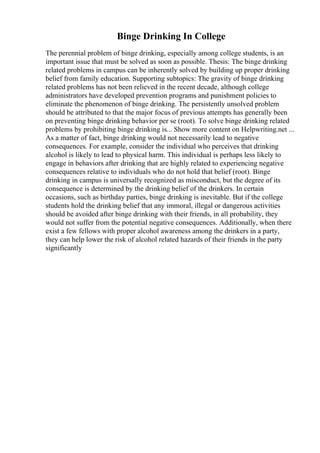 Binge Drinking In College
The perennial problem of binge drinking, especially among college students, is an
important issue that must be solved as soon as possible. Thesis: The binge drinking
related problems in campus can be inherently solved by building up proper drinking
belief from family education. Supporting subtopics: The gravity of binge drinking
related problems has not been relieved in the recent decade, although college
administrators have developed prevention programs and punishment policies to
eliminate the phenomenon of binge drinking. The persistently unsolved problem
should be attributed to that the major focus of previous attempts has generally been
on preventing binge drinking behavior per se (root). To solve binge drinking related
problems by prohibiting binge drinking is... Show more content on Helpwriting.net ...
As a matter of fact, binge drinking would not necessarily lead to negative
consequences. For example, consider the individual who perceives that drinking
alcohol is likely to lead to physical harm. This individual is perhaps less likely to
engage in behaviors after drinking that are highly related to experiencing negative
consequences relative to individuals who do not hold that belief (root). Binge
drinking in campus is universally recognized as misconduct, but the degree of its
consequence is determined by the drinking belief of the drinkers. In certain
occasions, such as birthday parties, binge drinking is inevitable. But if the college
students hold the drinking belief that any immoral, illegal or dangerous activities
should be avoided after binge drinking with their friends, in all probability, they
would not suffer from the potential negative consequences. Additionally, when there
exist a few fellows with proper alcohol awareness among the drinkers in a party,
they can help lower the risk of alcohol related hazards of their friends in the party
significantly
 
