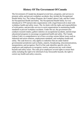 History Of The Government Of Canada
The Government of Canada has designed several laws, programs, and services to
promote safety and prevent workplace accidents; they include the Occupational
Health Safety Act, The Labour Program, the Canada Labour Code, and the Centre
for Occupational Health and Safety. The Occupational Health Safety Act was
introduced in 1979 and provides organizations with a legal framework to deal with
workplace health and safety issues. The Act deals with the rights and responsibilities
of work parties, and provides services to assist organizations in maintaining health
standards to prevent workplace accidents. Under this act, the government also
conducts research studies, gathers statistics on occupational accidents, and develops
educational programs to encourage occupational health and safety. The Canada
Labour Code is a comprehensive set of laws covering various labour issues such as
industrial and union relations, employment standards, and workplace health and
safety. The code however, only applies to industries that are under federal
governmental jurisdiction such as banks, airports, broadcasting, telecommunications,
transportation, and navigation. Part II of the code identifies specific roles for
employers and employees to recognize, resolve, and prevent any work related
hazards and safety issues. The code gives employees several rights to ensure their
safety including the right to be informed of any foreseeable hazards, the right to
correct any health and safety concerns,
 
