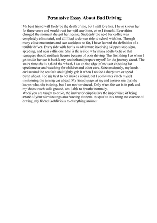 Persuasive Essay About Bad Driving
My best friend will likely be the death of me, but I still love her. I have known her
for three years and would trust her with anything, or so I thought. Everything
changed the moment she got her license. Suddenly the need for coffee was
completely eliminated, and all I had to do was ride to school with her. Through
many close encounters and two accidents so far, I have learned the definition of a
terrible driver. Every ride with her is an adventure involving skipped stop signs,
speeding, and near collisions. She is the reason why many adults believe that
teenagers should not their license because of poor driving. The first thing I do when I
get inside her car is buckle my seatbelt and prepare myself for the journey ahead. The
entire time she is behind the wheel, I am on the edge of my seat checking her
speedometer and watching for children and other cars. Subconsciously, my hands
curl around the seat belt and tightly grip it when I notice a sharp turn or speed
bump ahead. I do my best to not make a sound, but I sometimes catch myself
mentioning the turning car ahead. My friend snaps at me and assures me that she
knows what she is doing, but I am not convinced. Only when the car is in park and
my shoes touch solid ground, am I able to breathe normally.
When you are taught to drive, the instructor emphasizes the importance of being
aware of your surroundings and reacting to them. In spite of this being the essence of
driving, my friend is oblivious to everything around
 