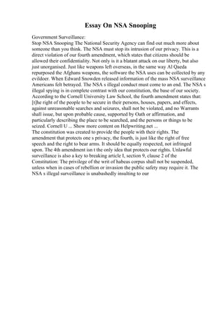Essay On NSA Snooping
Government Surveillance:
Stop NSA Snooping The National Security Agency can find out much more about
someone than you think. The NSA must stop its intrusion of our privacy. This is a
direct violation of our fourth amendment, which states that citizens should be
allowed their confidentiality. Not only is it a blatant attack on our liberty, but also
just unorganised. Just like weapons left overseas, in the same way Al Qaeda
repurposed the Afghans weapons, the software the NSA uses can be collected by any
evildoer. When Edward Snowden released information of the mass NSA surveillance
Americans felt betrayed. The NSA s illegal conduct must come to an end. The NSA s
illegal spying is in complete contrast with our constitution, the base of our society.
According to the Cornell University Law School, the fourth amendment states that:
[t]he right of the people to be secure in their persons, houses, papers, and effects,
against unreasonable searches and seizures, shall not be violated, and no Warrants
shall issue, but upon probable cause, supported by Oath or affirmation, and
particularly describing the place to be searched, and the persons or things to be
seized. Cornell U ... Show more content on Helpwriting.net ...
The constitution was created to provide the people with their rights. The
amendment that protects one s privacy, the fourth, is just like the right of free
speech and the right to bear arms. It should be equally respected, not infringed
upon. The 4th amendment isn t the only idea that protects our rights. Unlawful
surveillance is also a key to breaking article I, section 9, clause 2 of the
Constitution: The privilege of the writ of habeas corpus shall not be suspended,
unless when in cases of rebellion or invasion the public safety may require it. The
NSA s illegal surveillance is unabashedly insulting to our
 