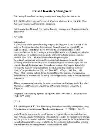 Demand Inventory Management
Forecasting demand and inventory management using Bayesian time series
T.A. Spedding University of Greenwich, Chatham Maritime, Kent, UK K.K. Chan
Nanyang Technological University, Singapore
Batch production, Demand, Forecasting, Inventory management, Bayesian statistics,
Time series
Keywords
Introduction
A typical scenario in a manufacturing company in Singapore is one in which all the
strategic decisions, including forecasting of future demand, are provided by an
overseas office. The forecast model provided by the overseas office is often
inaccurate because the forecasting is performed before the actual production schedule
and it is based on marketing survey results and historical data from an overseas
research team. This ... Show more content on Helpwriting.net ...
Bayesian dynamics time series and forecasting techniques can be used to solve
inventory problems because Bayesian inference statistics has the analogue idea that
posterior knowledge (actual sales demand) can be derived from prior knowledge
(such as the manager s experience) and the likelihood (the similar or expected
trend) of the product demand (Box and Tioa, 1973; Jeffreys, 1961; Lee, 1988;
Press, 1989). In many real life forecasting problems (for example when previous
demand data are not available for newly launched products), there is little or no useful
information
This work was carried out while the author was Associate Professor in the School of
Mechanical and Production Engineering at Nanyang Technical University in
Singapore.
Integrated Manufacturing Systems 11/5 [2000] 331В±339 # MCB University Press
[ISSN 0957 6061]
[ 331 ]
T.A. Spedding and K.K. Chan Forecasting demand and inventory management using
Bayesian time series Integrated Manufacturing Systems 11/5 [2000] 331В±339
available at the time when the initial forecast is required. Hence, the early forecast
must be based largely on subjective considerations (such as the manager s experience
and the general demand of a similar or comparable product). As the latest information
(actual sales demand) becomes available, the forecasting model is modified with the
subjective estimation in the presence of the actual data. This
 