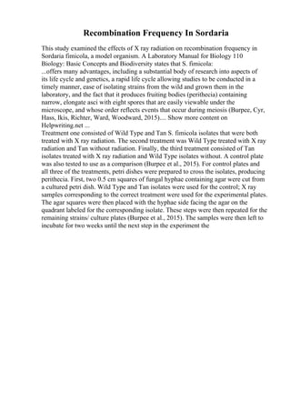 Recombination Frequency In Sordaria
This study examined the effects of X ray radiation on recombination frequency in
Sordaria fimicola, a model organism. A Laboratory Manual for Biology 110
Biology: Basic Concepts and Biodiversity states that S. fimicola:
...offers many advantages, including a substantial body of research into aspects of
its life cycle and genetics, a rapid life cycle allowing studies to be conducted in a
timely manner, ease of isolating strains from the wild and grown them in the
laboratory, and the fact that it produces fruiting bodies (perithecia) containing
narrow, elongate asci with eight spores that are easily viewable under the
microscope, and whose order reflects events that occur during meiosis (Burpee, Cyr,
Hass, Ikis, Richter, Ward, Woodward, 2015).... Show more content on
Helpwriting.net ...
Treatment one consisted of Wild Type and Tan S. fimicola isolates that were both
treated with X ray radiation. The second treatment was Wild Type treated with X ray
radiation and Tan without radiation. Finally, the third treatment consisted of Tan
isolates treated with X ray radiation and Wild Type isolates without. A control plate
was also tested to use as a comparison (Burpee et al., 2015). For control plates and
all three of the treatments, petri dishes were prepared to cross the isolates, producing
perithecia. First, two 0.5 cm squares of fungal hyphae containing agar were cut from
a cultured petri dish. Wild Type and Tan isolates were used for the control; X ray
samples corresponding to the correct treatment were used for the experimental plates.
The agar squares were then placed with the hyphae side facing the agar on the
quadrant labeled for the corresponding isolate. These steps were then repeated for the
remaining strains/ culture plates (Burpee et al., 2015). The samples were then left to
incubate for two weeks until the next step in the experiment the
 