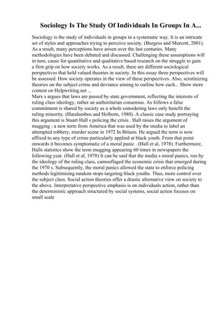 Sociology Is The Study Of Individuals In Groups In A...
Sociology is the study of individuals in groups in a systematic way. It is an intricate
set of styles and approaches trying to perceive society. (Burgess and Murcott, 2001).
As a result, many perceptions have arisen over the last centuries. Many
methodologies have been debated and discussed. Challenging these assumptions will
in turn, cause for quantitative and qualitative based research on the struggle to gain
a firm grip on how society works. As a result, there are different sociological
perspectives that hold valued theories in society. In this essay three perspectives will
be assessed. How society operates in the view of these perspectives. Also, scrutinizing
theories on the subject crime and deviance aiming to outline how each... Show more
content on Helpwriting.net ...
Marx s argues that laws are passed by state government, reflecting the interests of
ruling class ideology, rather an authoritarian consensus. As follows a false
commitment is shared by society as a whole considering laws only benefit the
ruling minority. (Haralambos and Holborn, 1980). A classic case study portraying
this argument is Stuart Hall s policing the crisis . Hall raises the argument of
mugging ; a new term from America that was used by the media to label an
attempted robbery, murder scene in 1972 In Britain. He argued the term is now
affixed to any type of crime particularly applied at black youth. From that point
onwards it becomes symptomatic of a moral panic . (Hall et al, 1978). Furthermore,
Halls statistics show the term mugging appearing 60 times in newspapers the
following year. (Hall et al, 1978) It can be said that the media s moral panics, run by
the ideology of the ruling class, camouflaged the economic crisis that emerged during
the 1970 s. Subsequently, the moral panics allowed the state to enforce policing
methods legitimising random stops targeting black youths. Thus, more control over
the subject class. Social action theories offer a drastic alternative view on society to
the above. Interpretative perspective emphasis is on individuals action, rather than
the deterministic approach structured by social systems, social action focuses on
small scale
 
