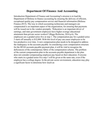 Department Of Finance And Accounting
Introduction Department of Finance and Accounting?s mission is to lead the
Department of Defense in finance accounting by ensuring the delivery of efficient,
exceptional quality pay compensation service and financial information (Defense
Finance,2015). The way in which accounting technicians and managers are
compensated is an important aspect of the organization, for ensuring that payments
will be issued out to the vendors promptly. ?Education is an important driver of
earnings, and state government employees have higher average educational
attainment than private sector workers? (Biggs Richwine, 2014 p.6). The
employees are a graded series five at step 1. The compensation pay for a graded series
5 starts off annually is $32,000. With this level of pay can cause employees to be
less productive over time. A new compensation plan needs to be designed to address
the inadequacy in the accounts payable. In considering a new compensation structure
for the DFAS accounts payable payment plan, it will be vital to recognize the
deficiencies of the contemporary fabric of the compensation scheme. The problem
of the current compensation plan in the accounts payable department is the plan
does not consider compensating employee pay based on their education. Everyone
who starts in a graded series five step 1 will be given at the same rate, even if the
employee has a college degree. In the private sector environment, education may play
a significant factor in determine how much an
 