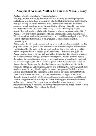 Analysis of Andre; S Mother by Terrence Mcnally Essay
Analysis of Andre s Mother by Terrence McNally
The play, Andre s Mother, by Terrence McNally is a story about accepting death
and is based in a story about a young man who died before telling his mother that he
was gay; leaving the man s partner to break the news and to inform the mother
about how much he missed seeing her and his fear of being rejected by her, in the
time before his death. The theme of this story is to live life everyday with no
regrets. Throughout the symbols and references you begin to understand the life of
Andre. The white balloon represents letting go and leaving a young man in peace.
The silence of his mother shows that she never accepted his sexual preference. While
Hamlet references the struggles of his everyday ... Show more content on
Helpwriting.net ...
At the end of the play Andre s mom with her own conflicts releases the balloon. The
play write quotes, He goes, Andre s mother stands alone holding her white balloon.
Her lips tremble. She looks on the verge of breaking down. She looks at it awhile
before she gently kisses it and lets go of the balloon... I believe at that point that
Andre s mother forgave her son and was willing to wipe the slate clean by releasing
the white balloon and letting Andre s soul rest in peace. Andre s mother s silence
throughout the play shows that she never accepted her son s sexuality. Even though
she wasn t accepting she let her son rest in peace and let his soul ascend to heaven.
Andre s love of theater and the play Hamlet gave us an insight to his life. At the
beginning of the play Cal expresses Andre s love of theatre. Cal expresses, God, how
much he wanted to play Hamlet again. He would have gone to Timbuktu to have
another go at that part. The summer he did in Boston, he was so happy! (McNally
736). This reference to Hamlet, I believe showcases the struggles Andre went
through. Andre struggled with decision making and avoiding things, as did Hamlet.
Hamlet struggled whether to avenge his father and struggled with the decision that
he had been avoiding. This is also apparent when Cal brings up Andre s great
performance saying, You should have come up the summer he plated Hamlet. He was
magnificent (McNally 738). I believe the Hamlet
 