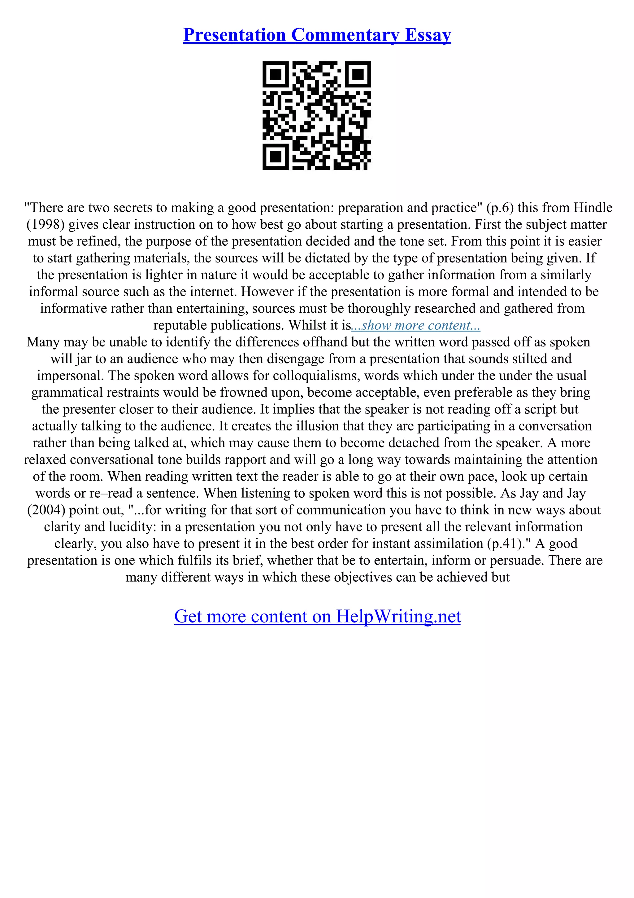 Presentation Commentary Essay
"There are two secrets to making a good presentation: preparation and practice" (p.6) this from Hindle
(1998) gives clear instruction on to how best go about starting a presentation. First the subject matter
must be refined, the purpose of the presentation decided and the tone set. From this point it is easier
to start gathering materials, the sources will be dictated by the type of presentation being given. If
the presentation is lighter in nature it would be acceptable to gather information from a similarly
informal source such as the internet. However if the presentation is more formal and intended to be
informative rather than entertaining, sources must be thoroughly researched and gathered from
reputable publications. Whilst it is...show more content...
Many may be unable to identify the differences offhand but the written word passed off as spoken
will jar to an audience who may then disengage from a presentation that sounds stilted and
impersonal. The spoken word allows for colloquialisms, words which under the under the usual
grammatical restraints would be frowned upon, become acceptable, even preferable as they bring
the presenter closer to their audience. It implies that the speaker is not reading off a script but
actually talking to the audience. It creates the illusion that they are participating in a conversation
rather than being talked at, which may cause them to become detached from the speaker. A more
relaxed conversational tone builds rapport and will go a long way towards maintaining the attention
of the room. When reading written text the reader is able to go at their own pace, look up certain
words or re–read a sentence. When listening to spoken word this is not possible. As Jay and Jay
(2004) point out, "...for writing for that sort of communication you have to think in new ways about
clarity and lucidity: in a presentation you not only have to present all the relevant information
clearly, you also have to present it in the best order for instant assimilation (p.41)." A good
presentation is one which fulfils its brief, whether that be to entertain, inform or persuade. There are
many different ways in which these objectives can be achieved but
Get more content on HelpWriting.net
 