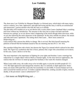 Low Visibility
The short story Low Visibility by Margaret Murphy is a fictional story, which deals with many topics,
such as violence, love, hate, oppression, and right and wrong and the story is told by an un­
instructed
and omniscient 3. person narrator who tells the story as it unfolds.
The plot takes off in medias res as we are thrown into a scene where Laura s husband John is watch­
ing
television without any introduction. The structure in the story lets us jump a bit back and forth
between two settings, as we are shown what is happening in the streets though Johns television, while
we are also following the main characters in the apartment. So the story unfolds two places: the streets
and John and Laura s apartment. The setting shows that Laura ... Show more content on
Helpwriting.net ...
Laura realizes that a person has ability to change. She is revived. She feels herself returning the
particles of herself that her hus­
band caused to flee are returning into her (P12 l. 161 163).
She considers killing him with a brick, but chooses the Tigers Eye instead which is placed in her other
hand. The Tigers Eye symbolizes that she is focus, patience like a tiger who concentrates on its desire.
In this case, Laura s desire is to be free.
The most important is the importance of fighting for your rights and freedom. Laura s marriage has
reduced her to a simple object with no liberty or human rights. As the story however approaches, she
realizes that she will have to stand up against her husband, if she wants the situation changed.
When Laura walks away, she walks away to be invisible again, to join the invisible people (P. 12 l.
173). She fight oppression and changed the situation, like it is naturally to fight oppression. Some­
‐
times you need a little push like Laura did, but essentially it is inevitable. It secures human survival,
and it secured her mental survival. A window explodes behind her, sending cascades of glass, mu­
sical,
deadly, to the pavement. Laura is unharmed (P. 12 l
... Get more on HelpWriting.net ...
 