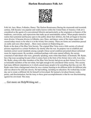 Harlem Renaissance Folk Art
Folk Art: Jazz, Blues, Folktales, Dance: The Harlem Renaissance During the nineteenth mid twentieth
century, folk became very popular and widely known within the United State of America. Folk art is
considered as the agents of a conventional lifestyle and particularly as the originators or bearers of the
traditions, convictions, and expressions that make up an unmistakable culture. When people started to
realize their potential and became open to the public about their abilities, the folk art began to become
more diverse. It became diverse in folktales, jazz, blues, and dance; some of the major aspects that
caused todays music to be what it is in the twenty first century. These are forms are sometimes passed
on orally and were often shared ... Show more content on Helpwriting.net ...
Ryder as the dean of the Blue Vein Society. The original Blue Veins were a little society of colored
persons organized in a certain Northern city shortly after the war. Its purpose was to establish and
maintain correct social standards among a people whose social condition presented almost unlimited
room for improvement. By accident, combined perhaps with some natural affinity, the society
consisted of individuals who were, generally speaking, more white than black. (Chestnutt). Mr. Ryder,
has a big issue accepting his past when it comes back in the form of his former slave wife, Liza Jane.
Mr. Ryder, along with other members of the Blue Vein Society had given up their former lives to live
as honorable members of the not white, but light enough to be considered white society. This society
had many different stipulations to it which caused many people to be something that they are not. Mr.
Ryder came from a background where he was a trainee learning to do different skills for different jobs
and was about to be sold into slavery. He had nothing, including no education. He worked day in and
day out to create a different life for himself in Groveland. He learned a lot about literary works,
poetry, and discrimination, but the irony to these great accomplishments is that he was discriminating
against his own kind. This story
... Get more on HelpWriting.net ...
 