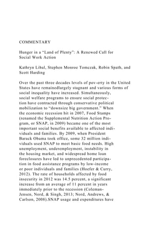COMMENTARY
Hunger in a “Land of Plenty”: A Renewed Call for
Social Work Action
Kathryn Libal, Stephen Monroe Tomczak, Robin Spath, and
Scott Harding
Over the past three decades levels of pov-erty in the United
States have remainedlargely stagnant and various forms of
social inequality have increased. Simultaneously,
social welfare programs to ensure social protec-
tion have contracted through conservative political
mobilization to “downsize big government.” When
the economic recession hit in 2007, Food Stamps
(renamed the Supplemental Nutrition Action Pro-
gram, or SNAP, in 2009) became one of the most
important social benefits available to affected indi-
viduals and families. By 2009, when President
Barack Obama took office, some 32 million indi-
viduals used SNAP to meet basic food needs. High
unemployment, underemployment, instability in
the housing market, and widespread home loan
foreclosures have led to unprecedented participa-
tion in food assistance programs by low-income
or poor individuals and families (Hoefer & Curry,
2012). The rate of households affected by food
insecurity in 2012 was 14.5 percent, a significant
increase from an average of 11 percent in years
immediately prior to the recession (Coleman-
Jensen, Nord, & Singh, 2013; Nord, Andrews, &
Carlson, 2008).SNAP usage and expenditures have
 