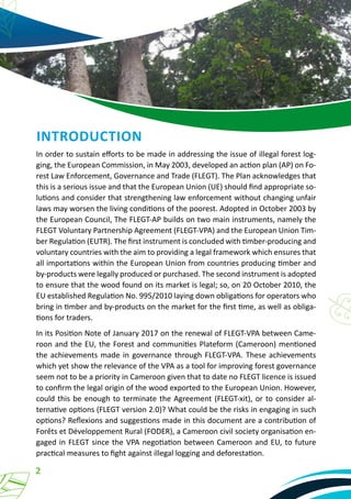 2
INTRODUCTION
In order to sustain efforts to be made in addressing the issue of illegal forest log-
ging, the European Commission, in May 2003, developed an action plan (AP) on Fo-
rest Law Enforcement, Governance and Trade (FLEGT). The Plan acknowledges that
this is a serious issue and that the European Union (UE) should find appropriate so-
lutions and consider that strengthening law enforcement without changing unfair
laws may worsen the living conditions of the poorest. Adopted in October 2003 by
the European Council, The FLEGT-AP builds on two main instruments, namely the
FLEGT Voluntary Partnership Agreement (FLEGT-VPA) and the European Union Tim-
ber Regulation (EUTR). The first instrument is concluded with timber-producing and
voluntary countries with the aim to providing a legal framework which ensures that
all importations within the European Union from countries producing timber and
by-products were legally produced or purchased. The second instrument is adopted
to ensure that the wood found on its market is legal; so, on 20 October 2010, the
EU established Regulation No. 995/2010 laying down obligations for operators who
bring in timber and by-products on the market for the first time, as well as obliga-
tions for traders.
In its Position Note of January 2017 on the renewal of FLEGT-VPA between Came-
roon and the EU, the Forest and communities Plateform (Cameroon) mentioned
the achievements made in governance through FLEGT-VPA. These achievements
which yet show the relevance of the VPA as a tool for improving forest governance
seem not to be a priority in Cameroon given that to date no FLEGT licence is issued
to confirm the legal origin of the wood exported to the European Union. However,
could this be enough to terminate the Agreement (FLEGT-xit), or to consider al-
ternative options (FLEGT version 2.0)? What could be the risks in engaging in such
options? Reflexions and suggestions made in this document are a contribution of
Forêts et Développement Rural (FODER), a Cameroon civil society organisation en-
gaged in FLEGT since the VPA negotiation between Cameroon and EU, to future
practical measures to fight against illegal logging and deforestation.
 