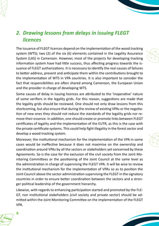 4
2.	 Drawing lessons from delays in issuing FLEGT
licences
The issuance of FLEGT licences depend on the implementation of the wood tracking
system (WTS); two (2) of the six (6) elements contained in the Legality Assurance
System (LAS) in Cameroon. However, most of the projects for developing tracking
information system have had little success, thus affecting progress towards the is-
suance of FLEGT authorizations. It is necessary to identify the real causes of failures
to better address, prevent and anticipate them within the contributions brought to
the implementation of WTS in VPA countries. It is also important to consider the
fact that responsibilities are often shared among Cameroon, the European Union
and the provider in charge of developing WTS.
Some causes of delay in issuing licences are attributed to the ‘inoperative’ nature
of some verifiers in the legality grids. For this reason, suggestions are made that
the legality grids should be reviewed. One should not only draw lessons from this
shortcoming, but also ensure that during the review of existing VPAs or the negotia-
tion of new ones they should not reduce the standards of the legality grids nor re-
move their essence. In addition, one should create or promote links between FLEGT
certificates of legality and the implementation of the EUTR, as this is the case with
the private certificate systems. This could help fight illegality in the forest sector and
develop a wood tracking system.
Moreover, the institutional mechanism for the implementation of the VPA in some
cases would be ineffective because it does not maximise on the ownership and
coordination around VPAs by all the sectors or stakeholders yet concerned by these
Agreements. So is the case for the exclusion of the civil society from the Joint Mo-
nitoring Committees or the positioning of the Joint Council at the same level as
the administration in charge of supervising the FLEGT VPA. It will be wise to review
the institutional mechanism for the implementation of VPAs so as to position the
Joint Council above the sector administration supervising the FLEGT in the signatory
countries in order to ensure better coordination between the sectors and a stron-
ger political leadership of the government hierarchy.
Likewise, with regards to enhancing participation started and promoted by the FLE-
GT, non institutional stakeholders (civil society and private sector) should be ad-
mitted within the Joint Monitoring Committee on the implementation of the FLEGT
VPA.
 